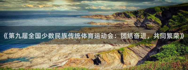 杏鑫体育凯捷平台主管：《第九届全国少数民族传统体育运动会：团结奋进，共同繁荣》