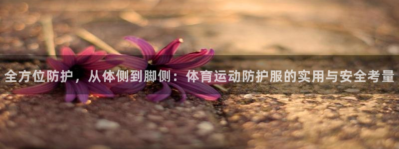 杏鑫平台主管：全方位防护，从体侧到脚侧：体育运动防护服的实用与安全考量