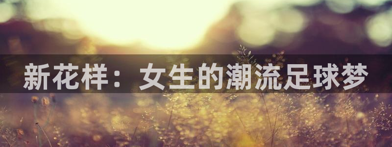 杏鑫体育f开户：新花样：女生的潮流足球梦